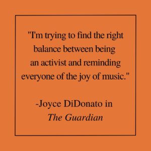 "I'm trying to find the right balance between being an activist and reminding everyone of the joy of music." -Joyce DiDonato in The Guardian